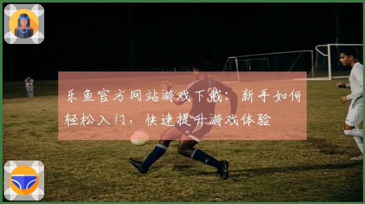 乐鱼官方网站游戏下载：新手如何轻松入门，快速提升游戏体验
