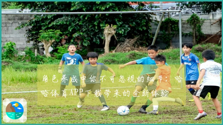 角色养成中你不可忽视的细节：哈哈体育APP下载带来的全新体验
