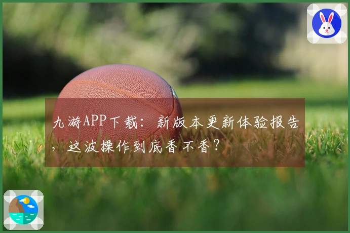九游APP下载：新版本更新体验报告，这波操作到底香不香？