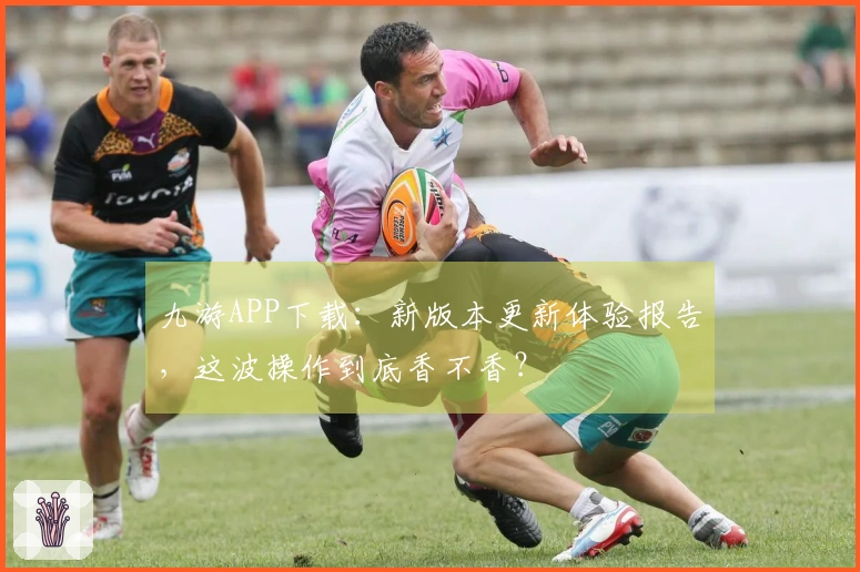 九游APP下载：新版本更新体验报告，这波操作到底香不香？