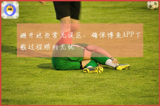 避开这些常见误区，确保博鱼APP下载过程顺利无忧
